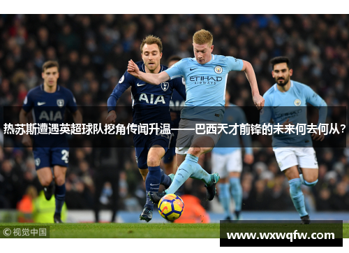 热苏斯遭遇英超球队挖角传闻升温——巴西天才前锋的未来何去何从？