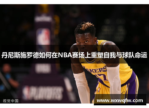 丹尼斯施罗德如何在NBA赛场上重塑自我与球队命运
