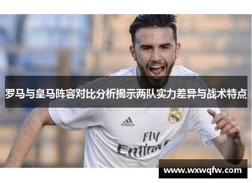 罗马与皇马阵容对比分析揭示两队实力差异与战术特点