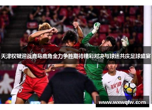 天津权犍迎战鹿岛鹿角全力争胜期待精彩对决与球迷共庆足球盛宴